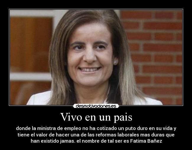 Vivo en un pais - donde la ministra de empleo no ha cotizado un puto duro en su vida y
tiene el valor de hacer una de las reformas laborales mas duras que
han existido jamas. el nombre de tal ser es Fatima Bañez