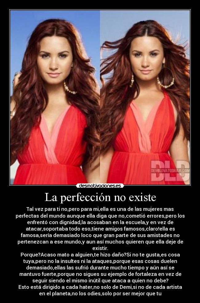 La perfección no existe - Tal vez para ti no,pero para mi,ella es una de las mujeres mas
perfectas del mundo aunque ella diga que no,cometió errores,pero los
enfrentó con dignidad,la acosaban en la escuela,y en vez de
atacar,soportaba todo eso,tiene amigos famosos,claro!ella es
famosa,sería demasiado loco que gran parte de sus amistades no
pertenezcan a ese mundo,y aun así muchos quieren que ella deje de
existir.
Porque?Acaso mato a alguien,te hizo daño?Si no te gusta,es cosa
tuya,pero no la insultes ni la ataques,porque esas cosas duelen
demasiado,ellas las sufrió durante mucho tiempo y aún así se
mantuvo fuerte,porque no sigues su ejemplo de fortaleza en vez de
seguir siendo el mismo inútil que ataca a quien no debe?
Esto está dirigido a cada hater,no solo de Demi,si no de cada artista
en el planeta,no los odies,solo por ser mejor que tu