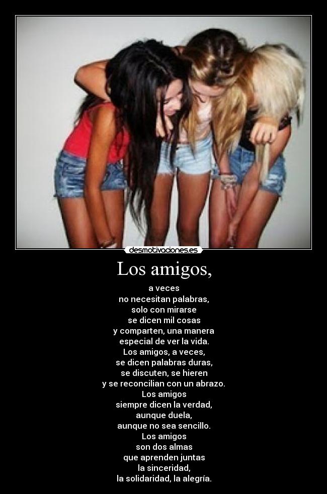 Los amigos, - a veces
no necesitan palabras,
solo con mirarse
se dicen mil cosas
y comparten, una manera
especial de ver la vida.
Los amigos, a veces,
se dicen palabras duras,
se discuten, se hieren
y se reconcilian con un abrazo.
Los amigos
siempre dicen la verdad,
aunque duela,
aunque no sea sencillo.
Los amigos
son dos almas
que aprenden juntas
la sinceridad,
la solidaridad, la alegría.