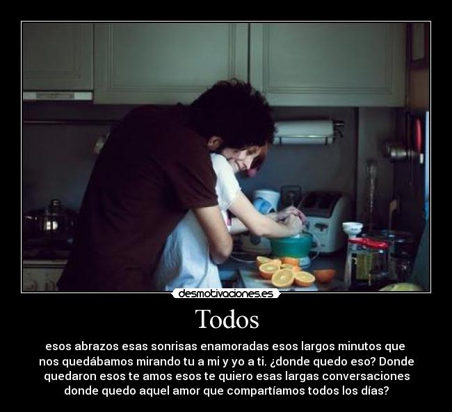 Todos - esos abrazos esas sonrisas enamoradas esos largos minutos que 
nos quedábamos mirando tu a mi y yo a ti. ¿donde quedo eso? Donde
quedaron esos te amos esos te quiero esas largas conversaciones
donde quedo aquel amor que compartíamos todos los días?