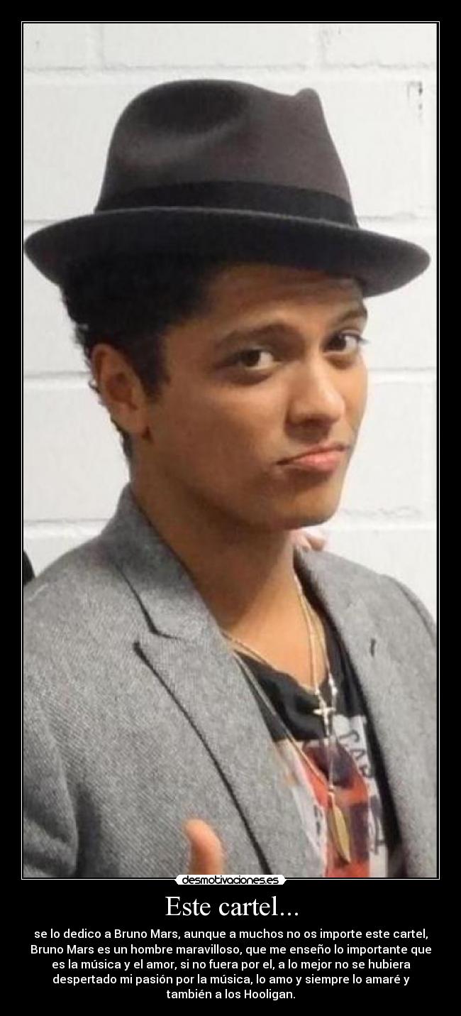 Este cartel... - se lo dedico a Bruno Mars, aunque a muchos no os importe este cartel,
Bruno Mars es un hombre maravilloso, que me enseño lo importante que
es la música y el amor, si no fuera por el, a lo mejor no se hubiera
despertado mi pasión por la música, lo amo y siempre lo amaré y
también a los Hooligan.