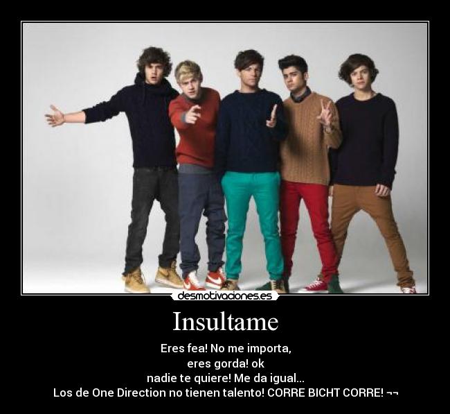 Insultame - Eres fea! No me importa,
eres gorda! ok
nadie te quiere! Me da igual...
Los de One Direction no tienen talento! CORRE BICHT CORRE! ¬¬