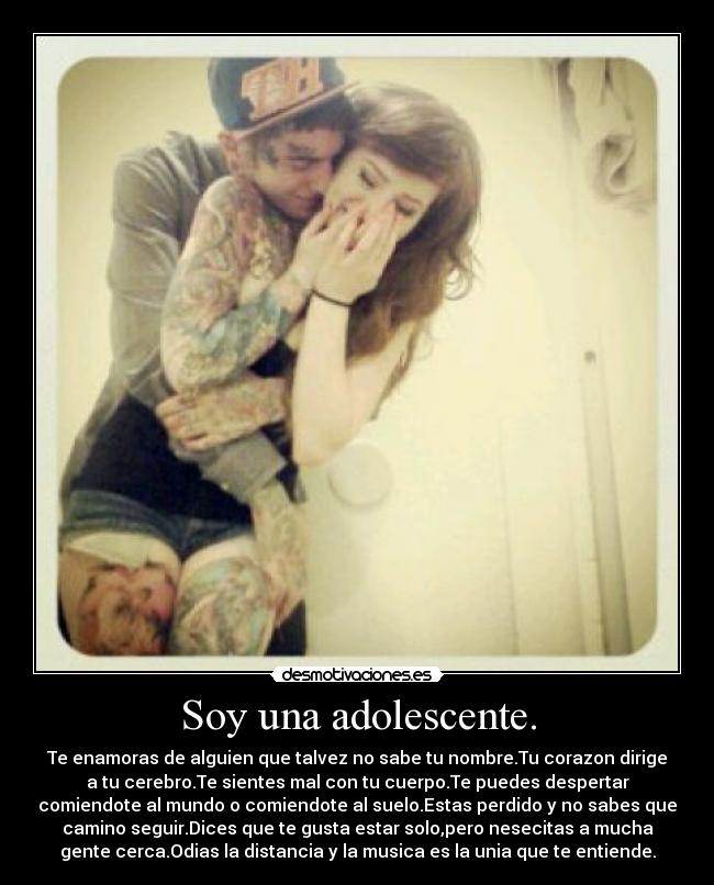 Soy una adolescente. - Te enamoras de alguien que talvez no sabe tu nombre.Tu corazon dirige
a tu cerebro.Te sientes mal con tu cuerpo.Te puedes despertar
comiendote al mundo o comiendote al suelo.Estas perdido y no sabes que
camino seguir.Dices que te gusta estar solo,pero nesecitas a mucha
gente cerca.Odias la distancia y la musica es la unia que te entiende.