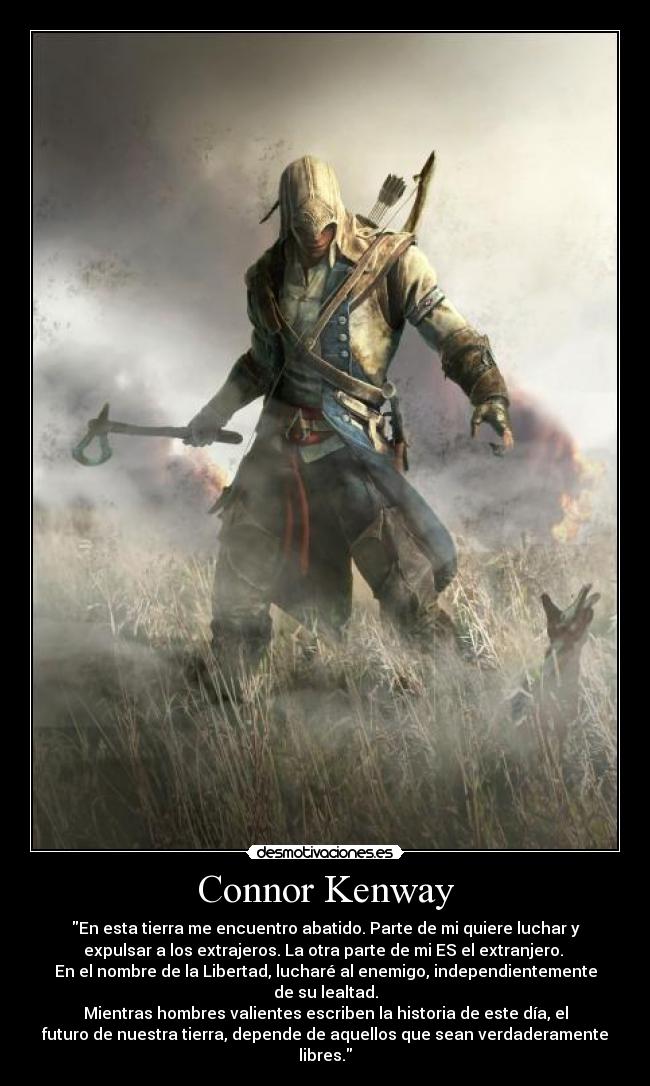 Connor Kenway - En esta tierra me encuentro abatido. Parte de mi quiere luchar y
expulsar a los extrajeros. La otra parte de mi ES el extranjero.
En el nombre de la Libertad, lucharé al enemigo, independientemente
de su lealtad.
Mientras hombres valientes escriben la historia de este día, el
futuro de nuestra tierra, depende de aquellos que sean verdaderamente
libres.