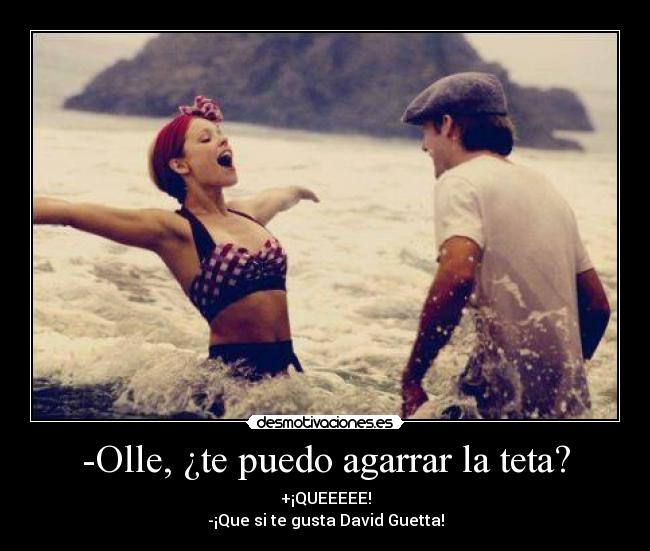 -Olle, ¿te puedo agarrar la teta? - +¡QUEEEEE!
-¡Que si te gusta David Guetta!