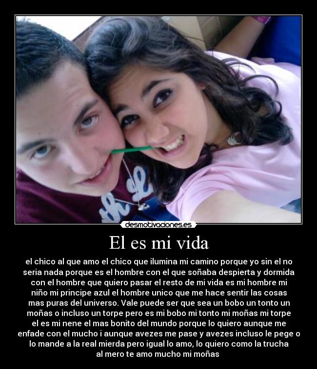 El es mi vida - el chico al que amo el chico que ilumina mi camino porque yo sin el no
seria nada porque es el hombre con el que soñaba despierta y dormida
con el hombre que quiero pasar el resto de mi vida es mi hombre mi
niño mi principe azul el hombre unico que me hace sentir las cosas
mas puras del universo. Vale puede ser que sea un bobo un tonto un
moñas o incluso un torpe pero es mi bobo mi tonto mi moñas mi torpe
el es mi nene el mas bonito del mundo porque lo quiero aunque me
enfade con el mucho i aunque avezes me pase y avezes incluso le pege o
lo mande a la real mierda pero igual lo amo, lo quiero como la trucha
al mero te amo mucho mi moñas