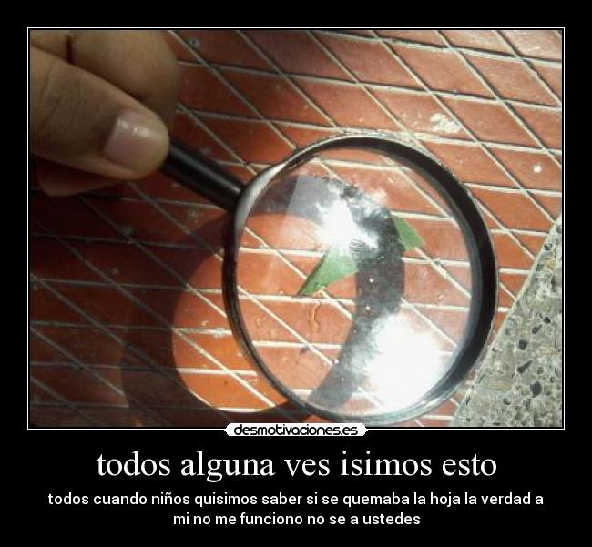 todos alguna ves isimos esto - todos cuando niños quisimos saber si se quemaba la hoja la verdad a
mi no me funciono no se a ustedes