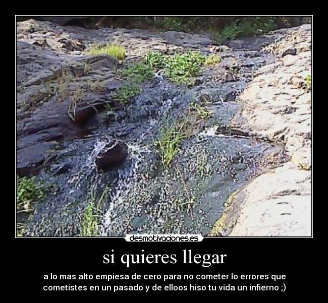 si quieres llegar - a lo mas alto empiesa de cero para no cometer lo errores que
cometistes en un pasado y de elloos hiso tu vida un infierno ;)