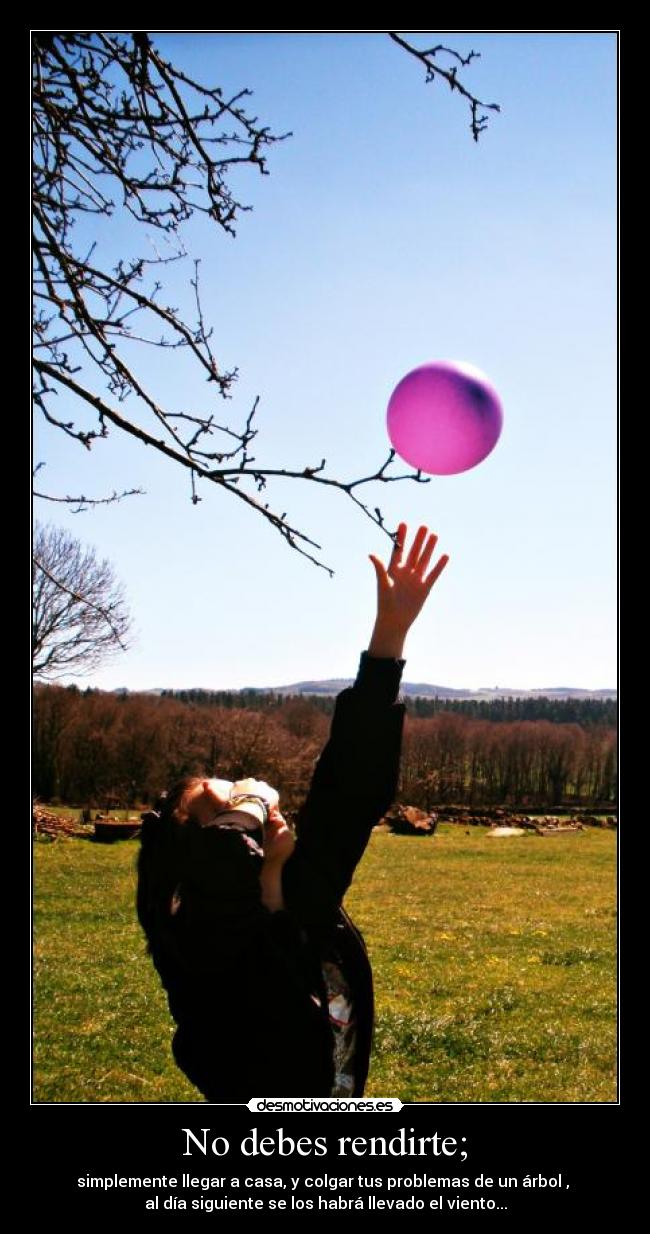 No debes rendirte; - simplemente llegar a casa, y colgar tus problemas de un árbol ,
al día siguiente se los habrá llevado el viento...