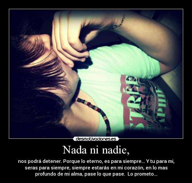 Nada ni nadie, - nos podrá detener. Porque lo eterno, es para siempre... Y tu para mi,
seras para siempre, siempre estarás en mi corazón, en lo mas
profundo de mi alma, pase lo que pase. Lo prometo...