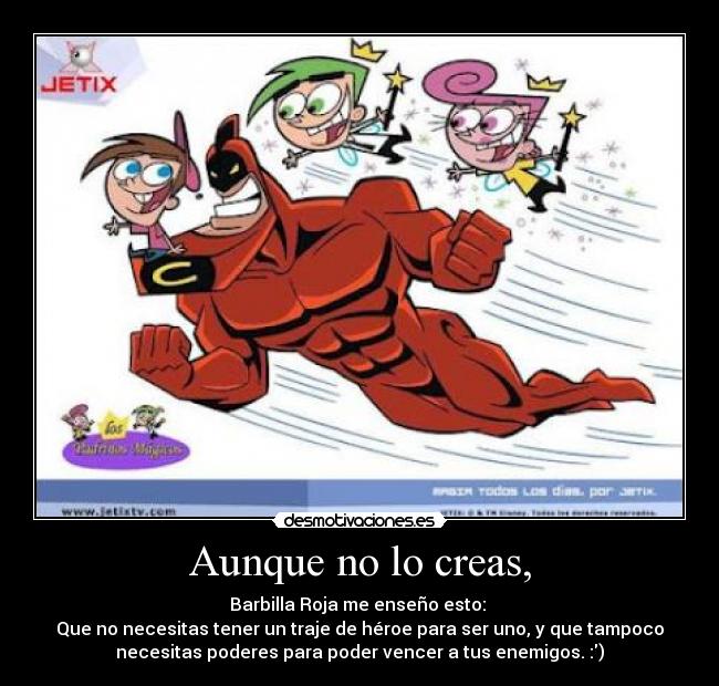 Aunque no lo creas, - Barbilla Roja me enseño esto:
Que no necesitas tener un traje de héroe para ser uno, y que tampoco
necesitas poderes para poder vencer a tus enemigos. :)