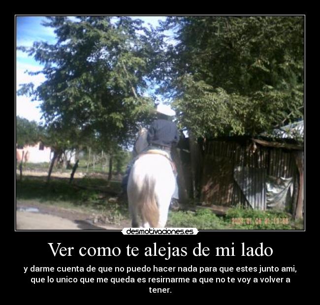 Ver como te alejas de mi lado - y darme cuenta de que no puedo hacer nada para que estes junto ami,
que lo unico que me queda es resirnarme a que no te voy a volver a
tener.