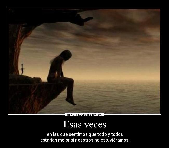 Esas veces - en las que sentimos que todo y todos
estarían mejor si nosotros no estuviéramos.