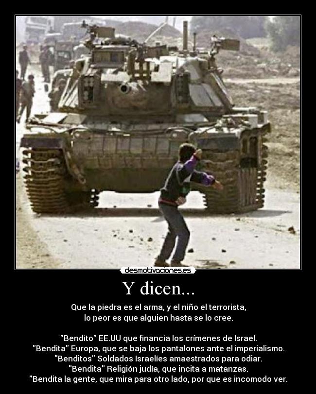 Y dicen... - Que la piedra es el arma, y el niño el terrorista,
lo peor es que alguien hasta se lo cree.
Bendito EE.UU que financia los crímenes de Israel.
Bendita Europa, que se baja los pantalones ante el imperialismo.
Benditos Soldados Israelíes amaestrados para odiar.
Bendita Religión judía, que incita a matanzas.
Bendita la gente, que mira para otro lado, por que es incomodo ver.