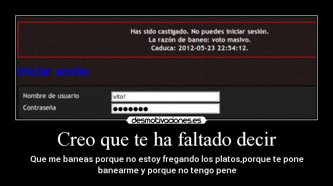 Creo que te ha faltado decir - Que me baneas porque no estoy fregando los platos,porque te pone
banearme y porque no tengo pene