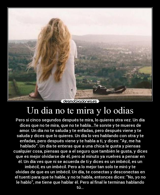 Un dia no te mira y lo odias - Pero si cinco segundos después te mira, lo quieres otra vez. Un día
dices que no te mira, que no te habla...Te sonríe y te mueres de
amor. Un día no te saluda y te enfadas, pero después viene y te
saluda y dices que lo quieres. Un día lo ves hablando con otra y te
enfadas, pero después viene y te habla a ti, y dices: Ay, me ha
hablado. Un día te enteras que a una chica le gusta y piensas
cualquier cosa, piensas que a el seguro que también le gusta, y dices
que es mejor olvidarse de él, pero al minuto ya vuelves a pensar en
él. Un día ves que ni se acuerda de ti y dices es un imbécil, es un
imbécil, es un imbécil. Pero a lo mejor tan solo te miró y te
olvidas de que es un imbécil. Un día, te conectas y desconectas en
el tuenti para que te hable, y no te habla, entonces dices: No, yo no
le hablo, me tiene que hablar él. Pero al final le terminas hablando
tú...