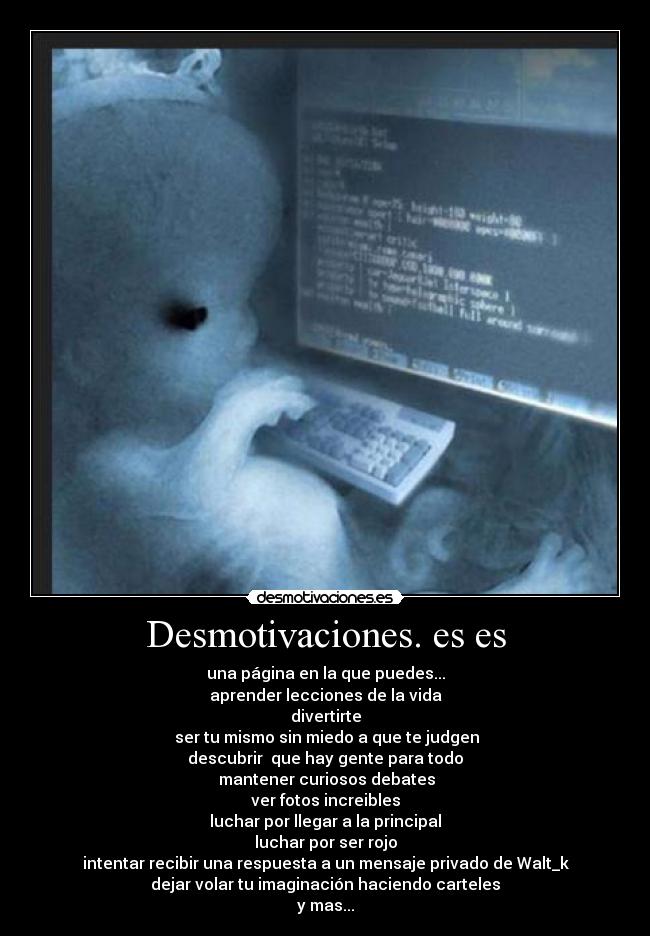 Desmotivaciones. es es - una página en la que puedes...
aprender lecciones de la vida
divertirte
 ser tu mismo sin miedo a que te judgen
descubrir  que hay gente para todo
 mantener curiosos debates
ver fotos increibles
luchar por llegar a la principal
luchar por ser rojo
intentar recibir una respuesta a un mensaje privado de Walt_k
dejar volar tu imaginación haciendo carteles
y mas...
