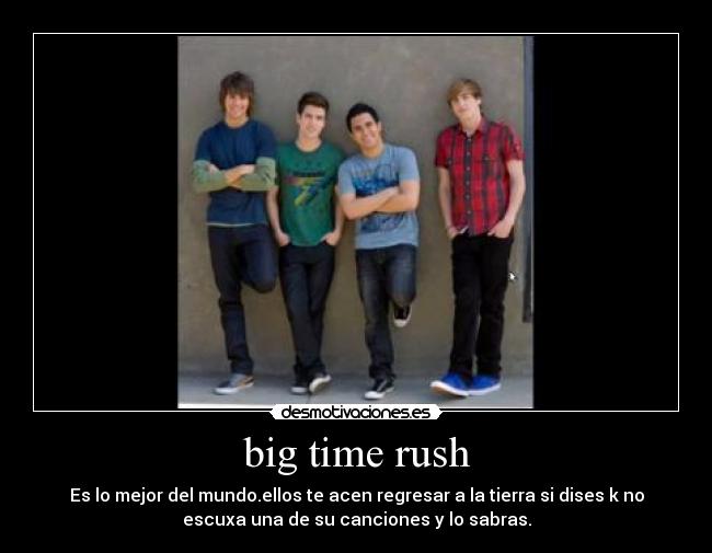 big time rush - Es lo mejor del mundo.ellos te acen regresar a la tierra si dises k no
escuxa una de su canciones y lo sabras.