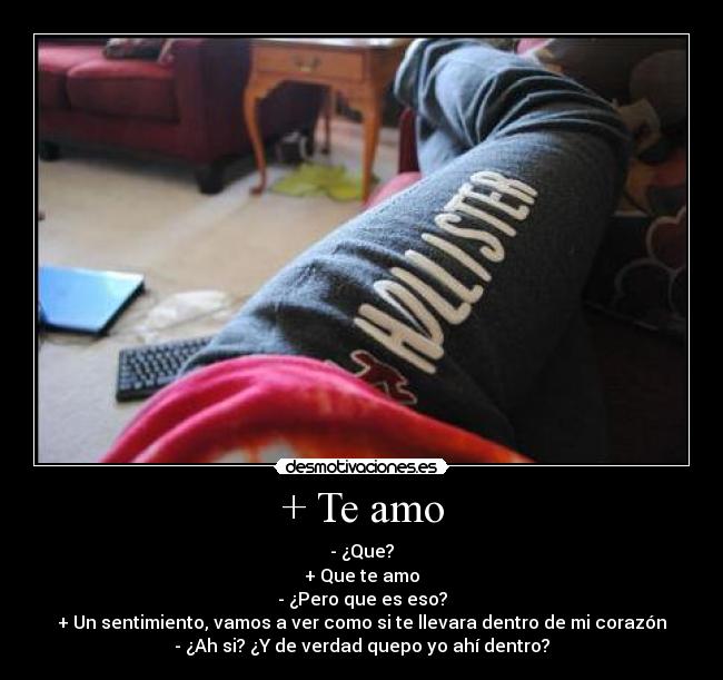 + Te amo - - ¿Que?
+ Que te amo
- ¿Pero que es eso?
+ Un sentimiento, vamos a ver como si te llevara dentro de mi corazón
- ¿Ah si? ¿Y de verdad quepo yo ahí dentro?