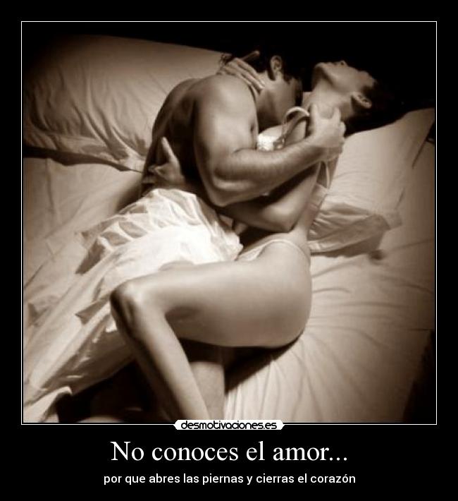No conoces el amor... - por que abres las piernas y cierras el corazón