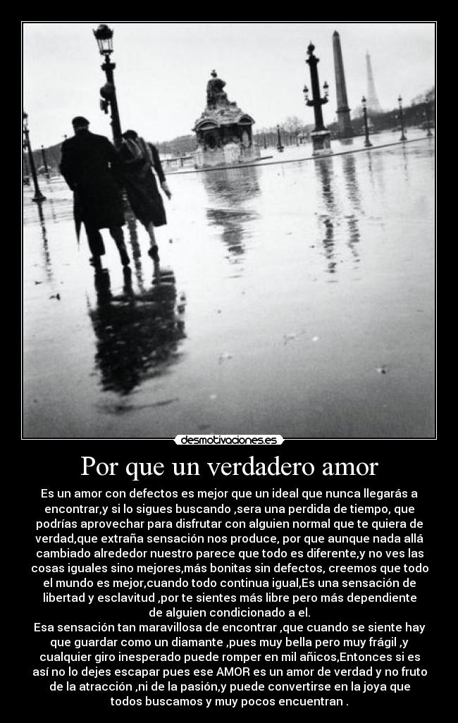 Por que un verdadero amor - Es un amor con defectos es mejor que un ideal que nunca llegarás a
encontrar,y si lo sigues buscando ,sera una perdida de tiempo, que
podrías aprovechar para disfrutar con alguien normal que te quiera de
verdad,que extraña sensación nos produce, por que aunque nada allá
cambiado alrededor nuestro parece que todo es diferente,y no ves las
cosas iguales sino mejores,más bonitas sin defectos, creemos que todo
el mundo es mejor,cuando todo continua igual,Es una sensación de
libertad y esclavitud ,por te sientes más libre pero más dependiente
de alguien condicionado a el.
Esa sensación tan maravillosa de encontrar ,que cuando se siente hay
que guardar como un diamante ,pues muy bella pero muy frágil ,y
cualquier giro inesperado puede romper en mil añicos,Entonces si es
así no lo dejes escapar pues ese AMOR es un amor de verdad y no fruto
de la atracción ,ni de la pasión,y puede convertirse en la joya que
todos buscamos y muy pocos encuentran .