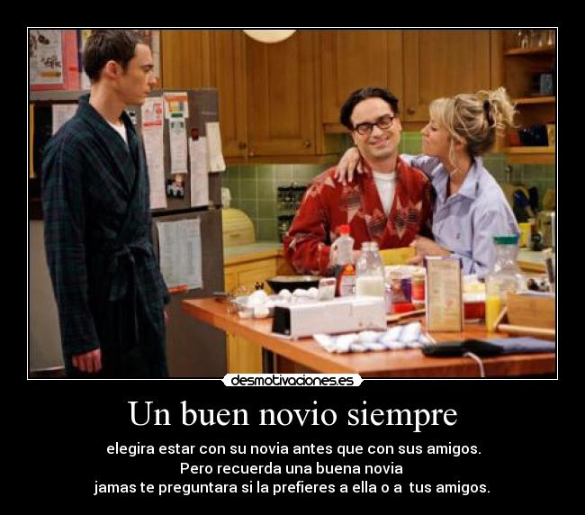 Un buen novio siempre - elegira estar con su novia antes que con sus amigos.
Pero recuerda una buena novia
jamas te preguntara si la prefieres a ella o a tus amigos.