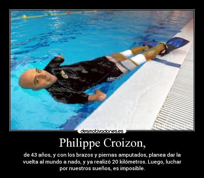 Philippe Croizon, - de 43 años, y con los brazos y piernas amputados, planea dar la
vuelta al mundo a nado, y ya realizó 20 kilómetros. Luego, luchar
por nuestros sueños, es imposible.