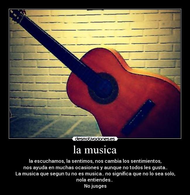 la musica - la escuchamos, la sentimos, nos cambia los sentimientos,
nos ayuda en muchas ocasiones y aunque no todos les gusta..
La musica que segun tu no es musica.. no significa que no lo sea solo,
nola entiendes..
No jusges