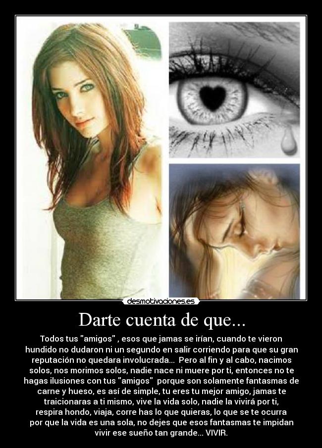 Darte cuenta de que... - Todos tus amigos , esos que jamas se irían, cuando te vieron
hundido no dudaron ni un segundo en salir corriendo para que su gran
reputación no quedara involucrada... Pero al fin y al cabo, nacimos
solos, nos morimos solos, nadie nace ni muere por ti, entonces no te
hagas ilusiones con tus amigos porque son solamente fantasmas de
carne y hueso, es así de simple, tu eres tu mejor amigo, jamas te
traicionaras a ti mismo, vive la vida solo, nadie la vivirá por ti,
respira hondo, viaja, corre has lo que quieras, lo que se te ocurra
por que la vida es una sola, no dejes que esos fantasmas te impidan
vivir ese sueño tan grande... VIVIR.