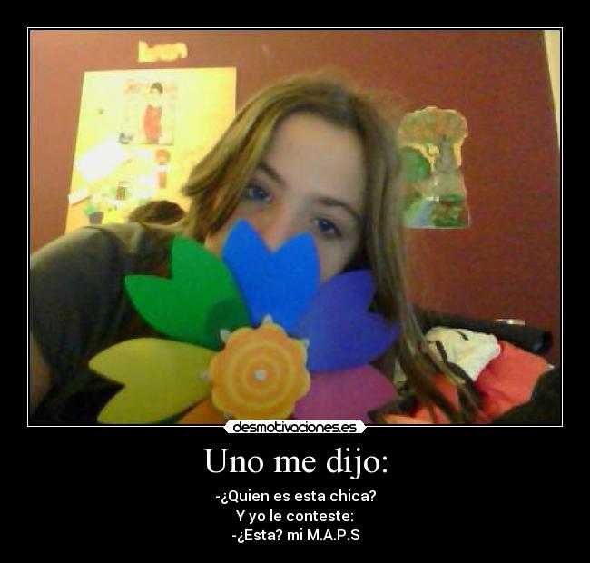 Uno me dijo: - -¿Quien es esta chica?
Y yo le conteste:
-¿Esta? mi M.A.P.S