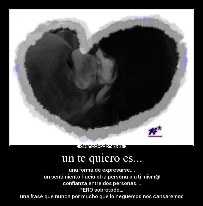 un te quiero es... - una forma de expresarse....
un sentimiento hacia otra persona o a ti mism@
confianza entre dos personas....
PERO sobretodo....
una frase que nunca por mucho que lo neguemos nos cansaremos