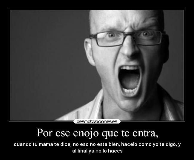Por ese enojo que te entra, - cuando tu mama te dice, no eso no esta bien, hacelo como yo te digo, y
al final ya no lo haces