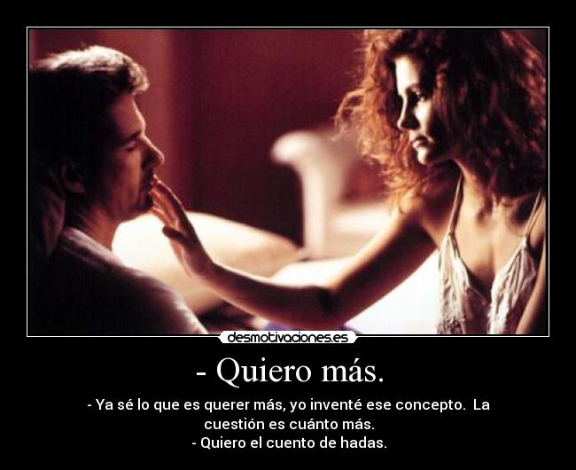 - Quiero más. - - Ya sé lo que es querer más, yo inventé ese concepto. La cuestión es cuánto más.
- Quiero el cuento de hadas.