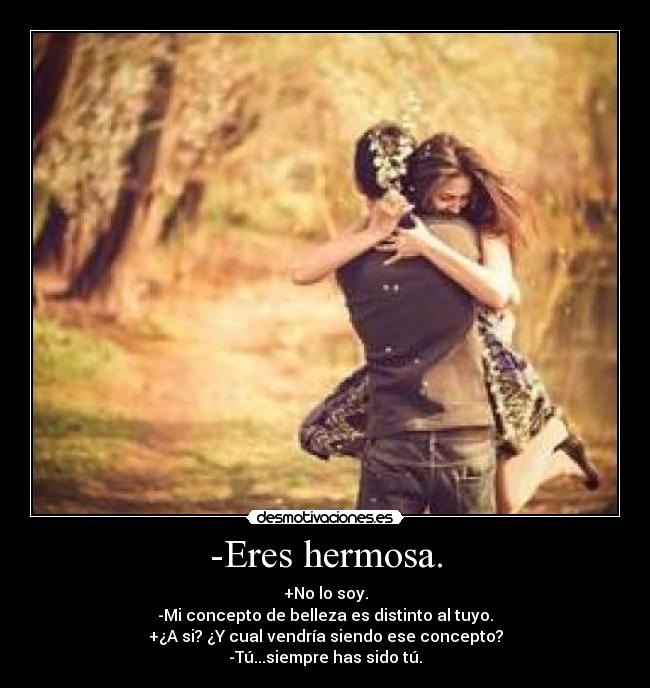 -Eres hermosa. - +No lo soy.
-Mi concepto de belleza es distinto al tuyo.
+¿A si? ¿Y cual vendría siendo ese concepto?
-Tú...siempre has sido tú.