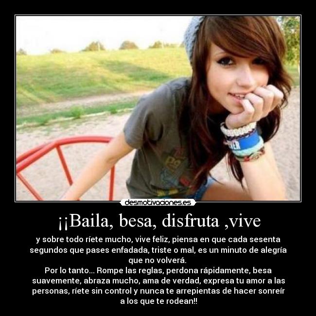 ¡¡Baila, besa, disfruta ,vive - y sobre todo ríete mucho, vive feliz, piensa en que cada sesenta
segundos que pases enfadada, triste o mal, es un minuto de alegría
que no volverá. 
Por lo tanto... Rompe las reglas, perdona rápidamente, besa
suavemente, abraza mucho, ama de verdad, expresa tu amor a las
personas, ríete sin control y nunca te arrepientas de hacer sonreír
a los que te rodean!!