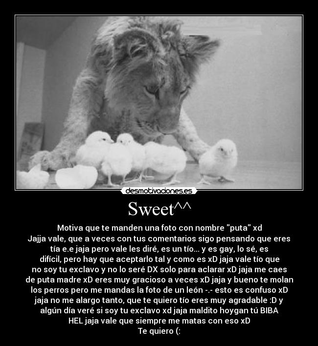 Sweet^^ - Motiva que te manden una foto con nombre puta xd
Jajja vale, que a veces con tus comentarios sigo pensando que eres
tía e.e jaja pero vale les diré, es un tío... y es gay, lo sé, es
difícil, pero hay que aceptarlo tal y como es xD jaja vale tío que
no soy tu exclavo y no lo seré DX solo para aclarar xD jaja me caes
de puta madre xD eres muy gracioso a veces xD jaja y bueno te molan
los perros pero me mandas la foto de un león -.- esto es confuso xD
jaja no me alargo tanto, que te quiero tío eres muy agradable :D y
algún día veré si soy tu exclavo xd jaja maldito hoygan tú BIBA
HEL jaja vale que siempre me matas con eso xD
Te quiero (: