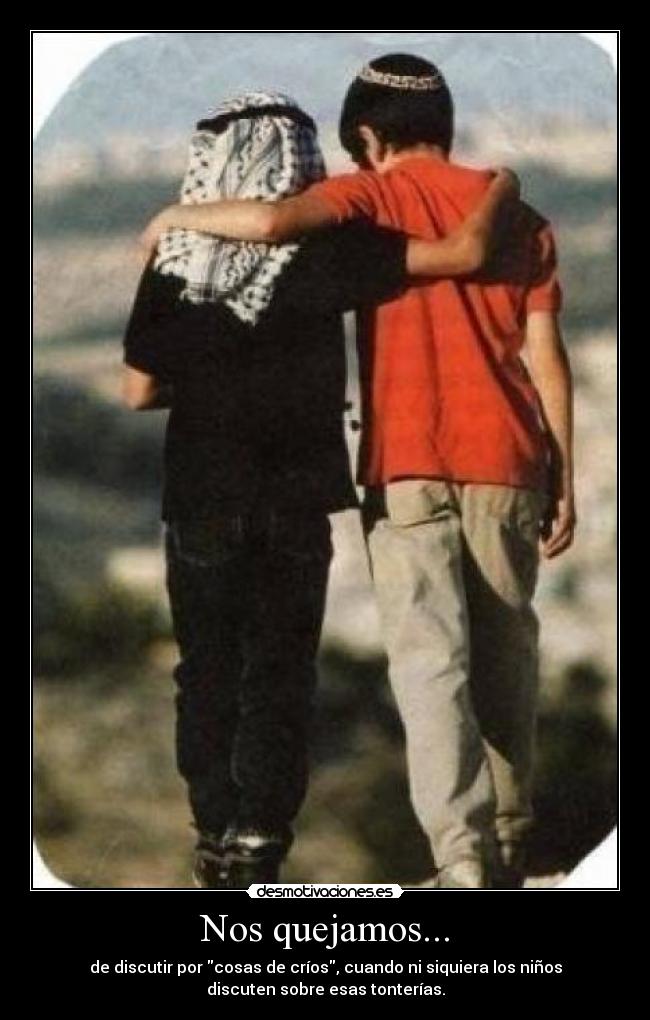 Nos quejamos... - de discutir por cosas de críos, cuando ni siquiera los niños
discuten sobre esas tonterías.