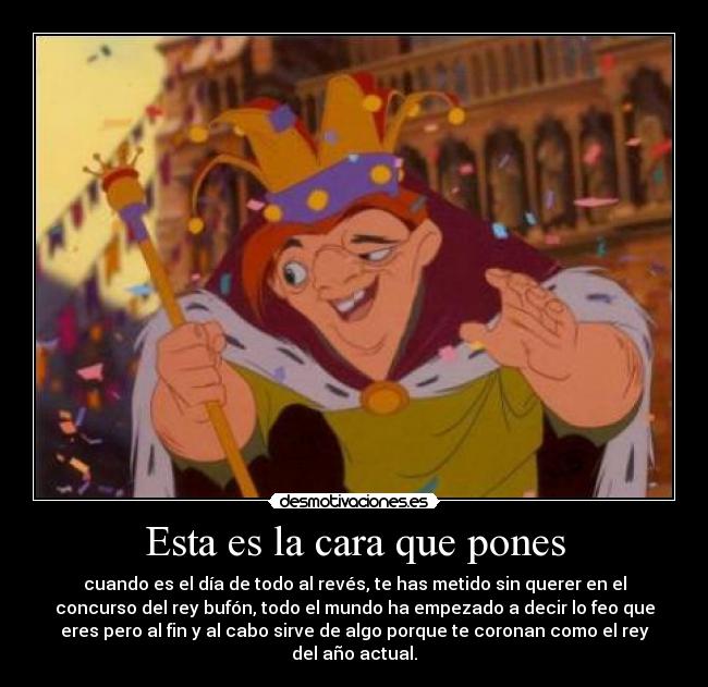 Esta es la cara que pones - cuando es el día de todo al revés, te has metido sin querer en el
concurso del rey bufón, todo el mundo ha empezado a decir lo feo que
eres pero al fin y al cabo sirve de algo porque te coronan como el rey
del año actual.