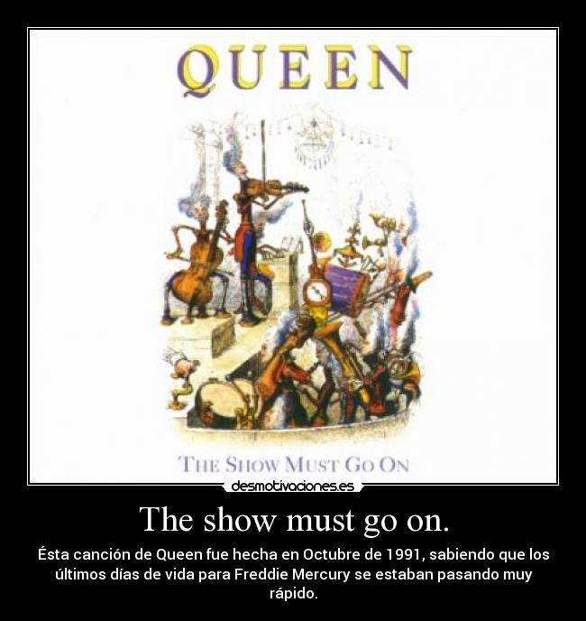The show must go on. - Ésta canción de Queen fue hecha en Octubre de 1991, sabiendo que los
últimos días de vida para Freddie Mercury se estaban pasando muy
rápido.