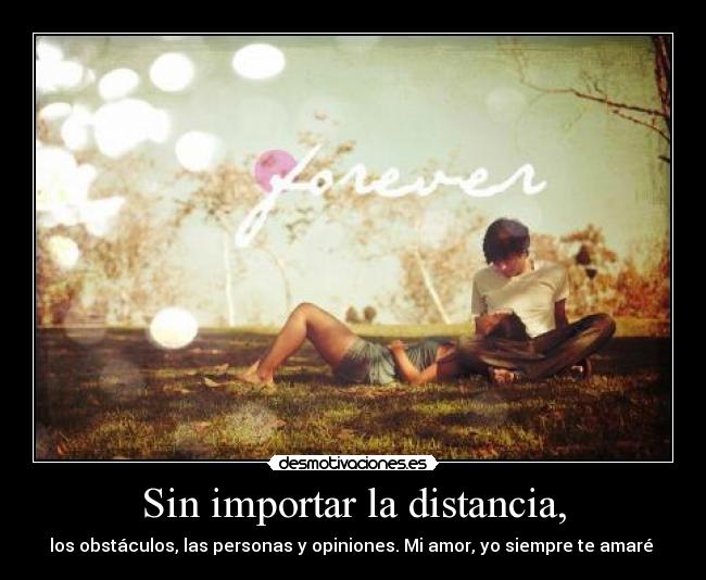 Sin importar la distancia, - los obstáculos, las personas y opiniones. Mi amor, yo siempre te amaré ♥