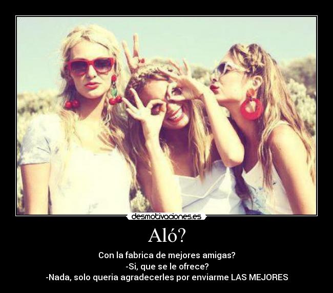 Aló? - Con la fabrica de mejores amigas?
-Si, que se le ofrece?
-Nada, solo queria agradecerles por enviarme LAS MEJORES♥