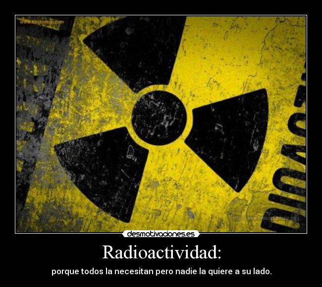 Radioactividad: - porque todos la necesitan pero nadie la quiere a su lado.