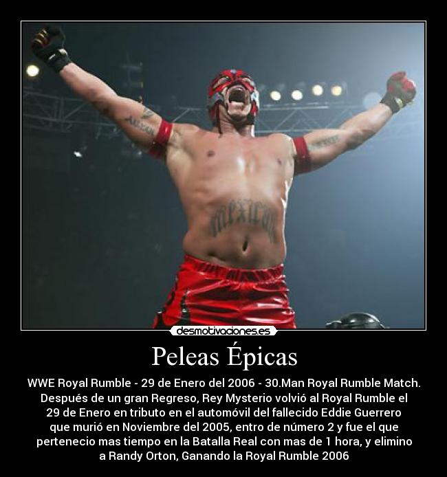 Peleas Épicas - WWE Royal Rumble - 29 de Enero del 2006 - 30.Man Royal Rumble Match.
Después de un gran Regreso, Rey Mysterio volvió al Royal Rumble el
29 de Enero en tributo en el automóvil del fallecido Eddie Guerrero
que murió en Noviembre del 2005, entro de número 2 y fue el que
pertenecio mas tiempo en la Batalla Real con mas de 1 hora, y elimino
a Randy Orton, Ganando la Royal Rumble 2006