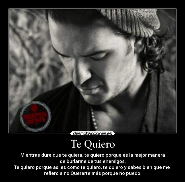 Te Quiero - Mientras dure que te quiera, te quiero porque es la mejor manera
de burlarme de tus enemigos.
Te quiero porque asi es como te quiero, te quiero y sabes bien que me
refiero a no Quererte más porque no puedo.