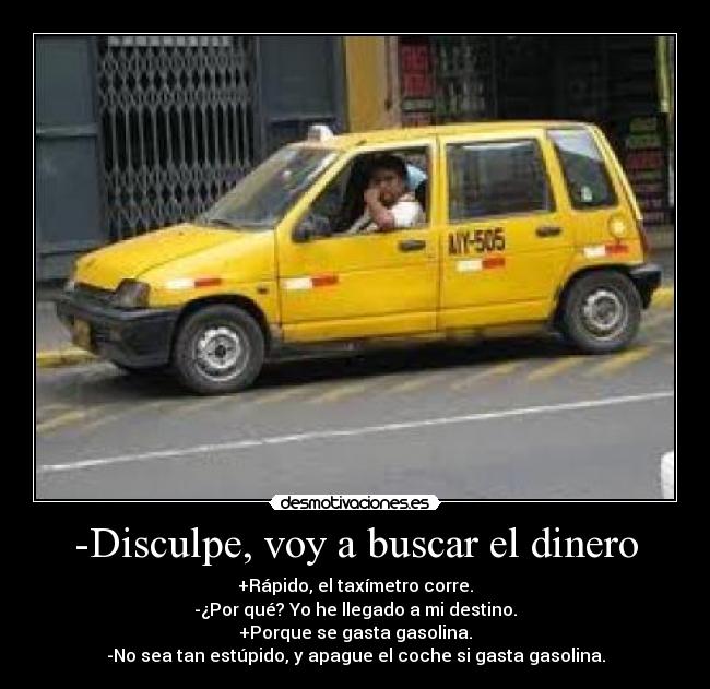 -Disculpe, voy a buscar el dinero - +Rápido, el taxímetro corre.
-¿Por qué? Yo he llegado a mi destino.
+Porque se gasta gasolina.
-No sea tan estúpido, y apague el coche si gasta gasolina.