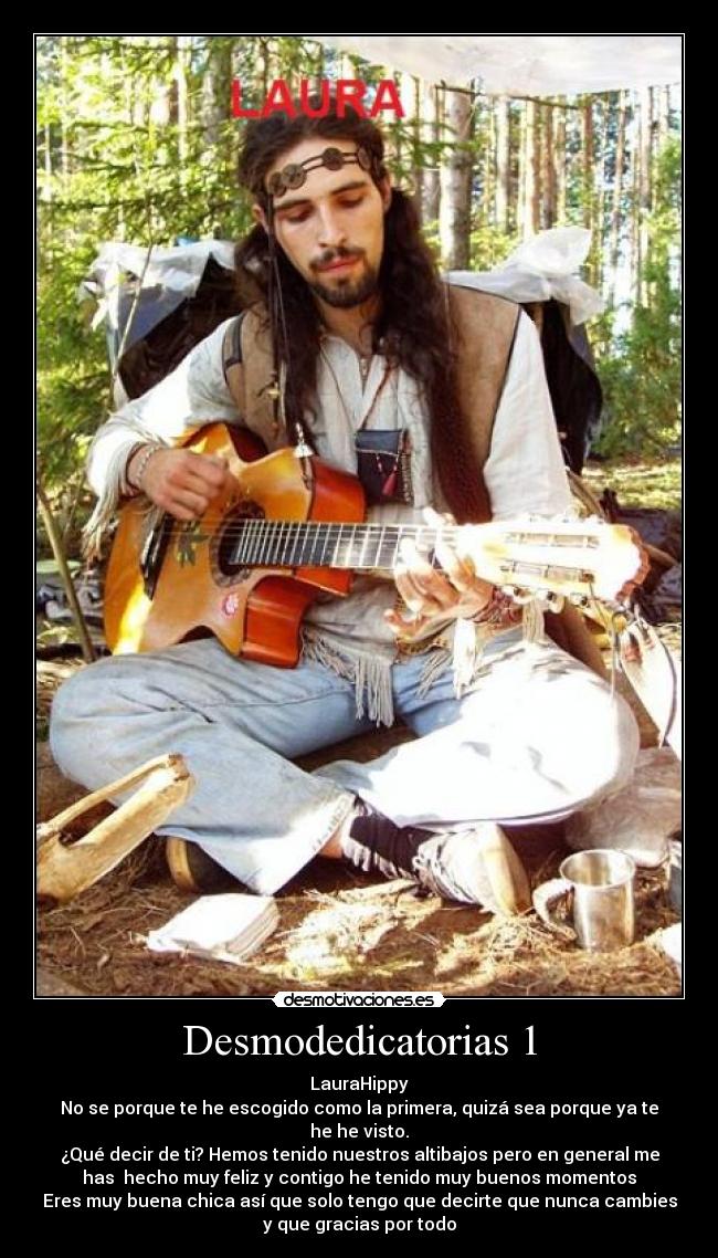 Desmodedicatorias 1 - LauraHippy
No se porque te he escogido como la primera, quizá sea porque ya te
he he visto.
¿Qué decir de ti? Hemos tenido nuestros altibajos pero en general me
has hecho muy feliz y contigo he tenido muy buenos momentos
Eres muy buena chica así que solo tengo que decirte que nunca cambies
y que gracias por todo