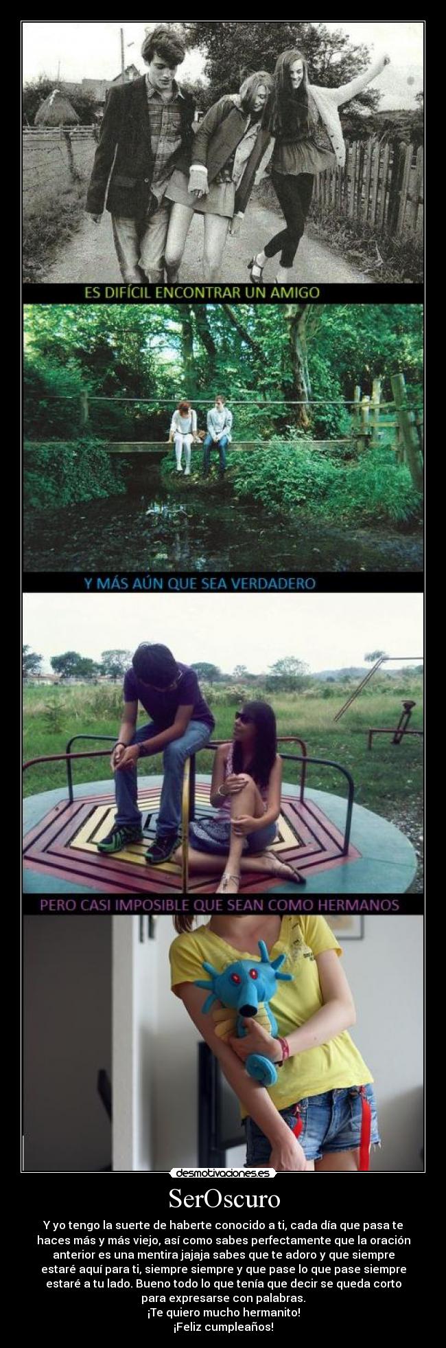SerOscuro - Y yo tengo la suerte de haberte conocido a ti, cada día que pasa te
haces más y más viejo, así como sabes perfectamente que la oración
anterior es una mentira jajaja sabes que te adoro y que siempre
estaré aquí para ti, siempre siempre y que pase lo que pase siempre
estaré a tu lado. Bueno todo lo que tenía que decir se queda corto
para expresarse con palabras.
¡Te quiero mucho hermanito!
¡Feliz cumpleaños!