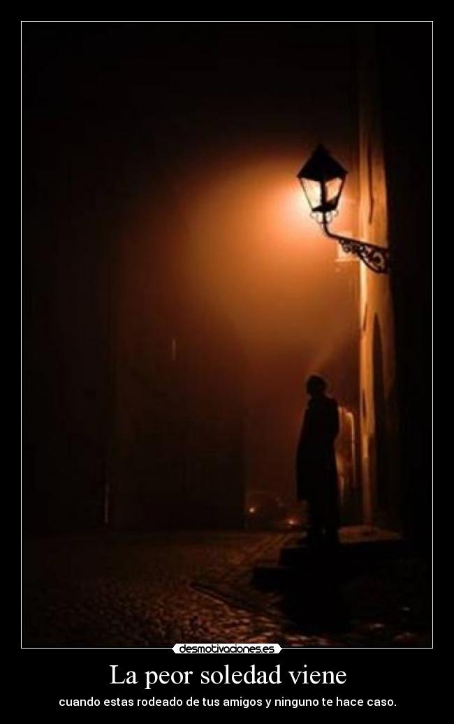 La peor soledad viene - cuando estas rodeado de tus amigos y ninguno te hace caso.