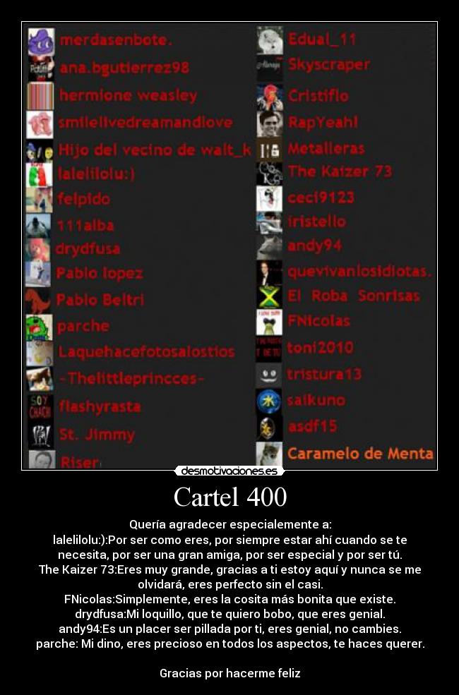 Cartel 400 - Quería agradecer especialemente a:
lalelilolu:):Por ser como eres, por siempre estar ahí cuando se te
necesita, por ser una gran amiga, por ser especial y por ser tú.
The Kaizer 73:Eres muy grande, gracias a ti estoy aquí y nunca se me
olvidará, eres perfecto sin el casi.
FNicolas:Simplemente, eres la cosita más bonita que existe.
drydfusa:Mi loquillo, que te quiero bobo, que eres genial.
andy94:Es un placer ser pillada por ti, eres genial, no cambies.
parche: Mi dino, eres precioso en todos los aspectos, te haces querer.

Gracias por hacerme feliz