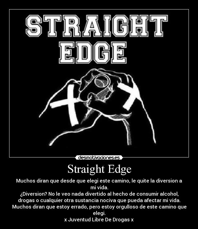 Straight Edge - Muchos diran que desde que elegi este camino, le quite la diversion a
mi vida.
¿Diversion? No le veo nada divertido al hecho de consumir alcohol,
drogas o cualquier otra sustancia nociva que pueda afectar mi vida.
Muchos diran que estoy errado, pero estoy orgulloso de este camino que
elegi.
x Juventud Libre De Drogas x